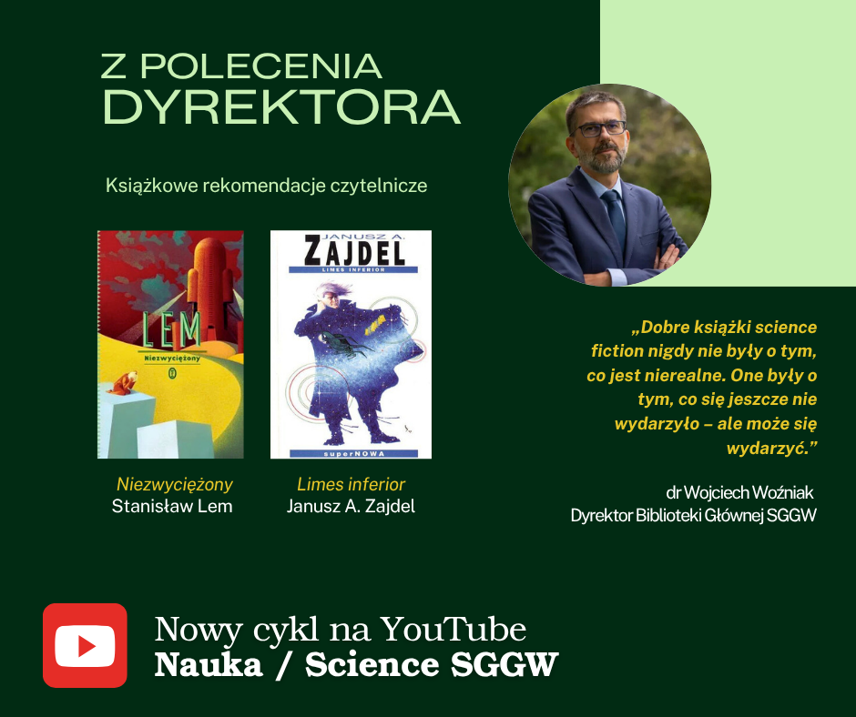 Zdjęcie dyrektora Biblioteki dr. Wojciecha Woźniaka i okładki dwóch książek science fiction. Napisy: Z polecenia Dyrektora. Książkowe rekomendacje czytelnicze. "Niezwyciężony", Stanisław Lem. "Limes inferior", Janusz A. Zajdel. "Dobre książki science fiction nigdy nie były o tym, co jest nierealne. One były o tym, co się jeszcze nie wydarzyło – ale może się wydarzyc." – dr Wojciech Woźniak, Dyrektor Biblioteki Głównej SGGW. Nowy cykl na YouTube "Nauka / Science SGGW".